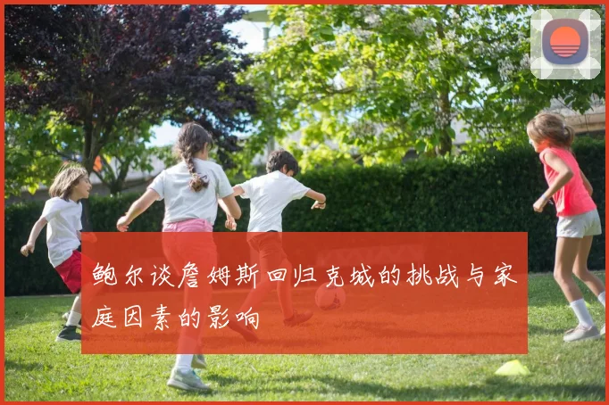 鲍尔谈詹姆斯回归克城的挑战与家庭因素的影响