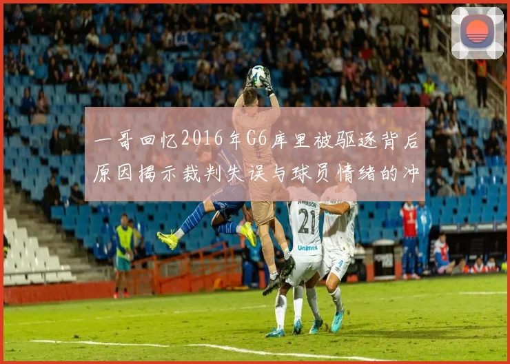 一哥回忆2016年G6库里被驱逐背后原因揭示裁判失误与球员情绪的冲突