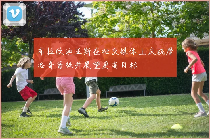 布拉欣迪亚斯在社交媒体上庆祝摩洛哥晋级并展望更高目标