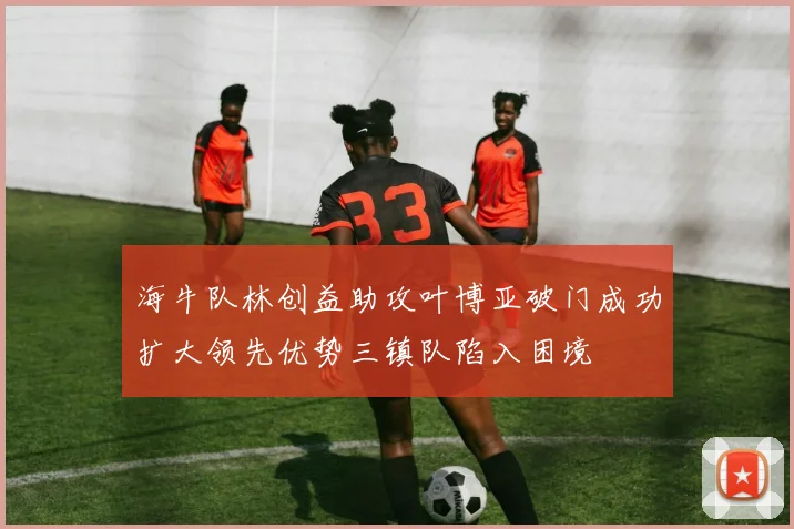 海牛队林创益助攻叶博亚破门成功扩大领先优势三镇队陷入困境
