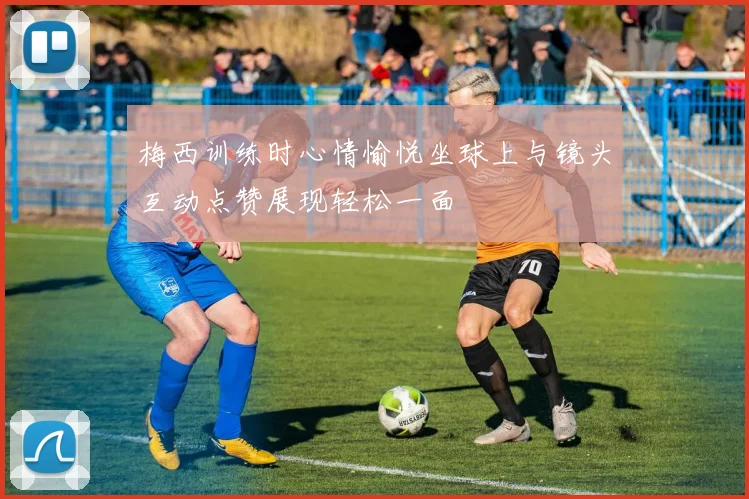 梅西训练时心情愉悦坐球上与镜头互动点赞展现轻松一面