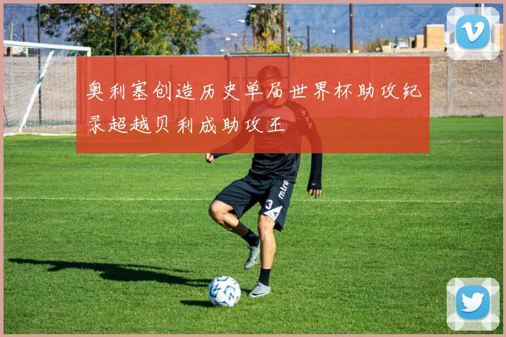 奥利塞创造历史单届世界杯助攻纪录超越贝利成助攻王