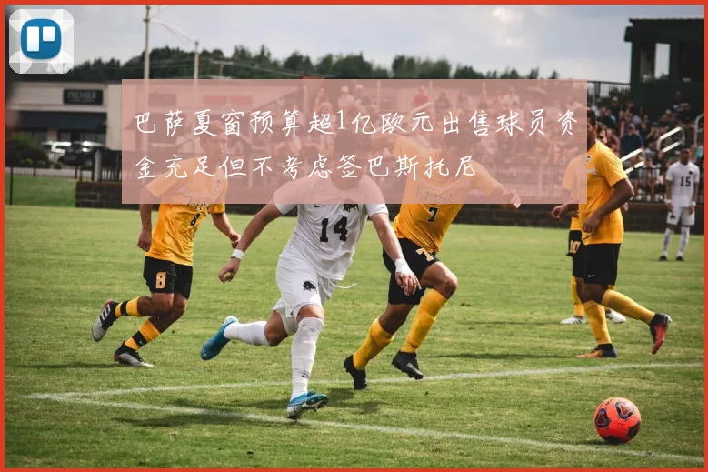 巴萨夏窗预算超1亿欧元出售球员资金充足但不考虑签巴斯托尼