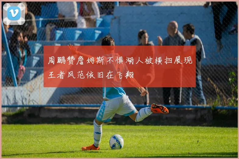 周鹏赞詹姆斯不惧湖人被横扫展现王者风范依旧在飞翔
