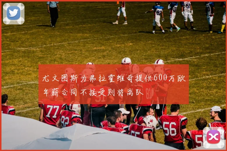 尤文图斯为弗拉霍维奇提供600万欧年薪合同不接受则将离队