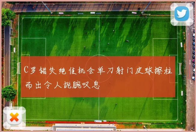 C罗错失绝佳机会单刀射门皮球擦柱而出令人扼腕叹息