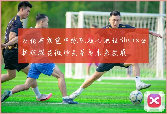 杰伦布朗重申球队核心地位Shams分析双探花微妙关系与未来发展