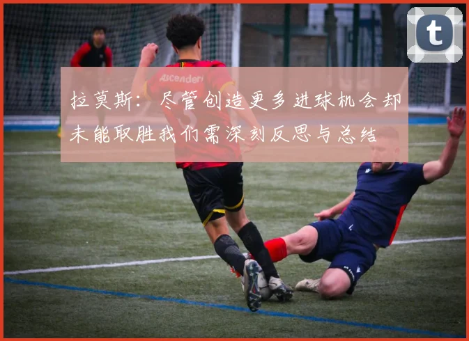 拉莫斯：尽管创造更多进球机会却未能取胜我们需深刻反思与总结