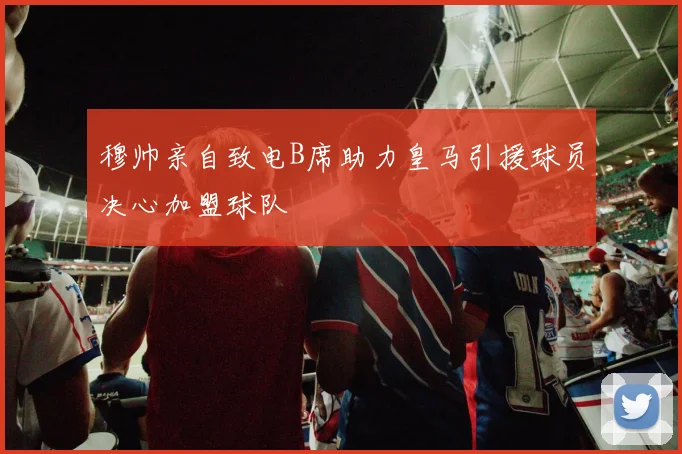 穆帅亲自致电B席助力皇马引援球员决心加盟球队