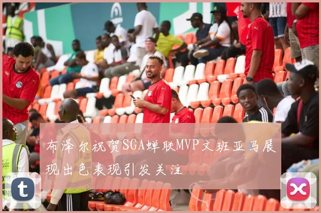 布泽尔祝贺SGA蝉联MVP文班亚马展现出色表现引发关注