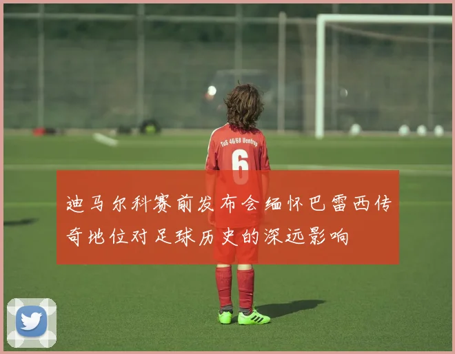迪马尔科赛前发布会缅怀巴雷西传奇地位对足球历史的深远影响