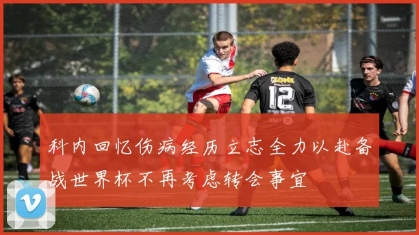 科内回忆伤病经历立志全力以赴备战世界杯不再考虑转会事宜