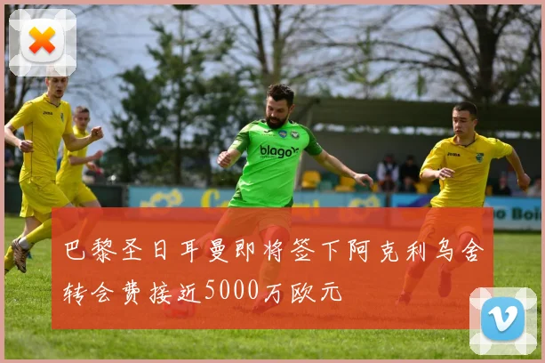 巴黎圣日耳曼即将签下阿克利乌舍转会费接近5000万欧元