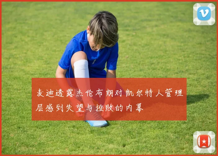 麦迪透露杰伦布朗对凯尔特人管理层感到失望与挫败的内幕