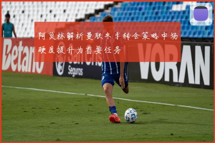 阿莫林解析曼联冬季转会策略中场硬度提升为首要任务
