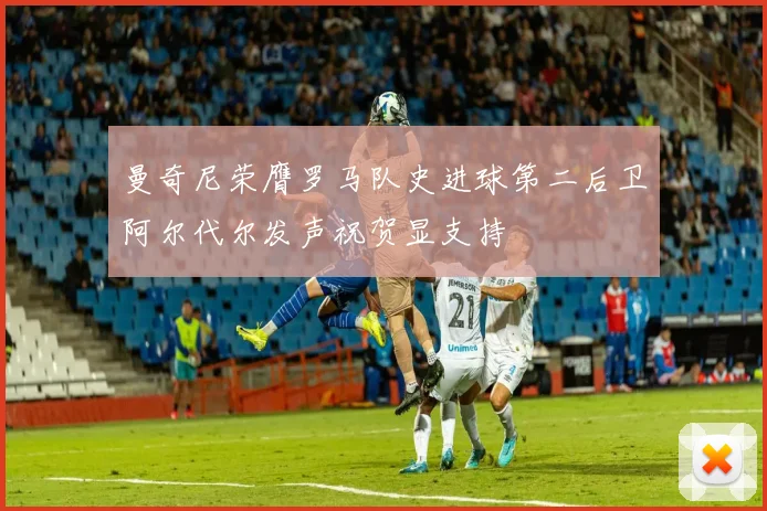 曼奇尼荣膺罗马队史进球第二后卫阿尔代尔发声祝贺显支持