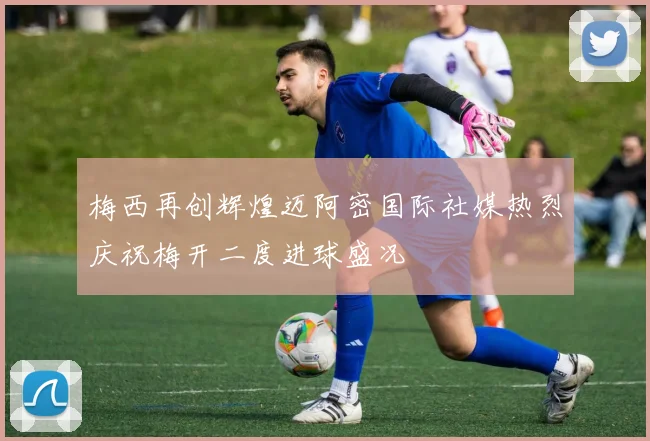 梅西再创辉煌迈阿密国际社媒热烈庆祝梅开二度进球盛况