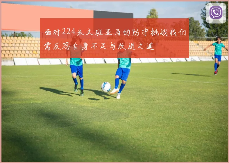 面对224米文班亚马的防守挑战我们需反思自身不足与改进之道