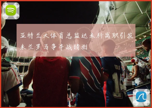 亚特兰大体育总监达米科离职引发米兰罗马争夺战猜测