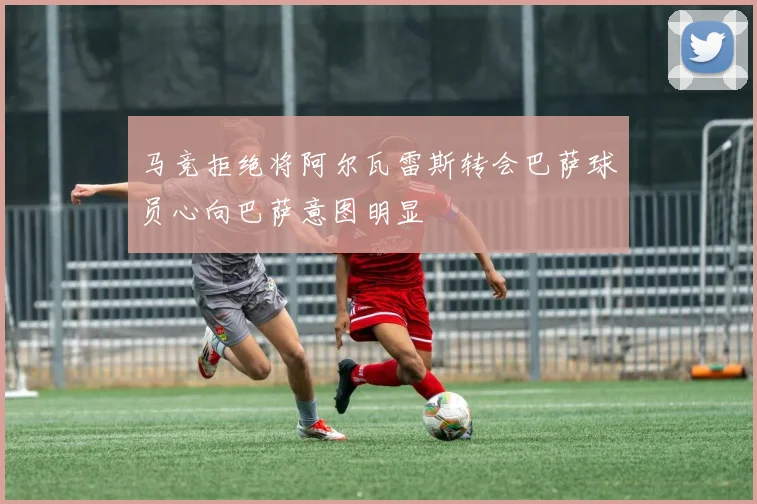 马竞拒绝将阿尔瓦雷斯转会巴萨球员心向巴萨意图明显