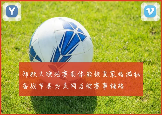 郑钦文硬地赛前体能恢复策略揭秘备战节奏为美网后续赛事铺路