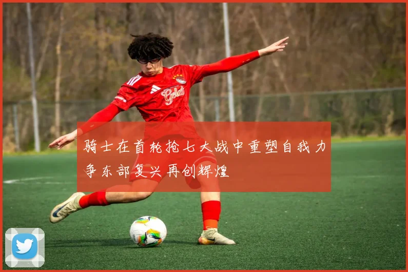 骑士在首轮抢七大战中重塑自我力争东部复兴再创辉煌