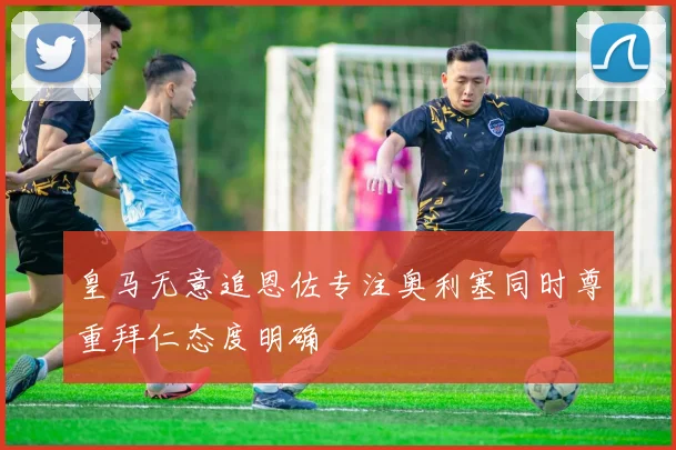 皇马无意追恩佐专注奥利塞同时尊重拜仁态度明确