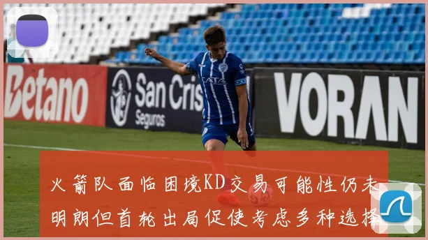 火箭队面临困境KD交易可能性仍未明朗但首轮出局促使考虑多种选择