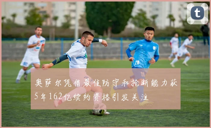 奥萨尔凭借最佳防守和抢断能力获5年162亿续约资格引发关注
