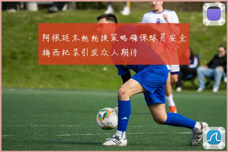 阿根廷末轮轮换策略确保球员安全梅西纪录引发众人期待