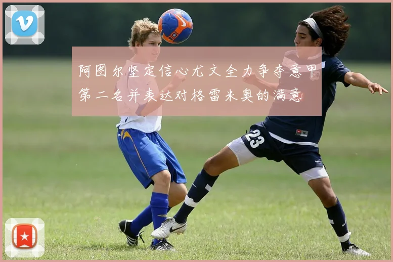 阿图尔坚定信心尤文全力争夺意甲第二名并表达对格雷米奥的满意