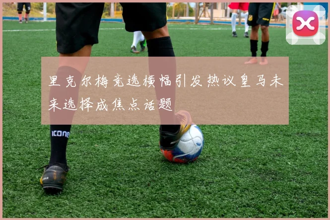 里克尔梅竞选横幅引发热议皇马未来选择成焦点话题
