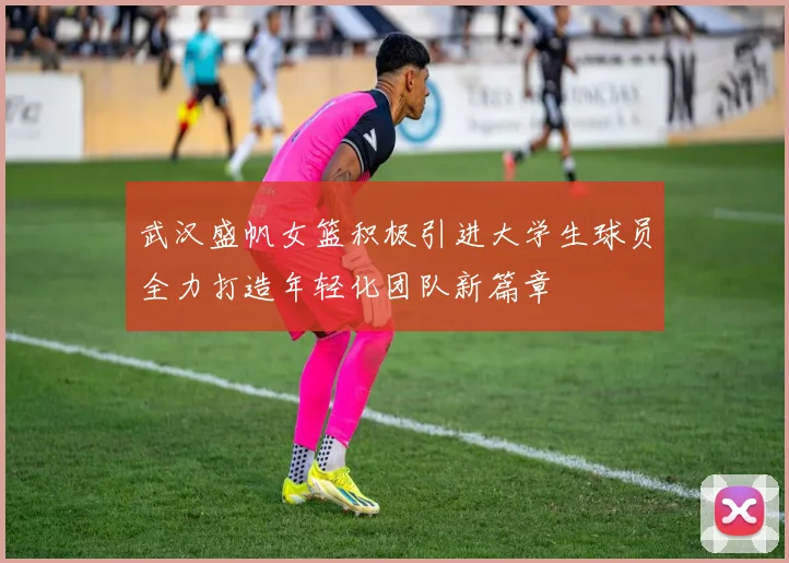 武汉盛帆女篮积极引进大学生球员全力打造年轻化团队新篇章