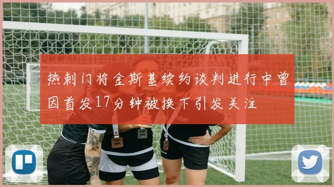 热刺门将金斯基续约谈判进行中曾因首发17分钟被换下引发关注