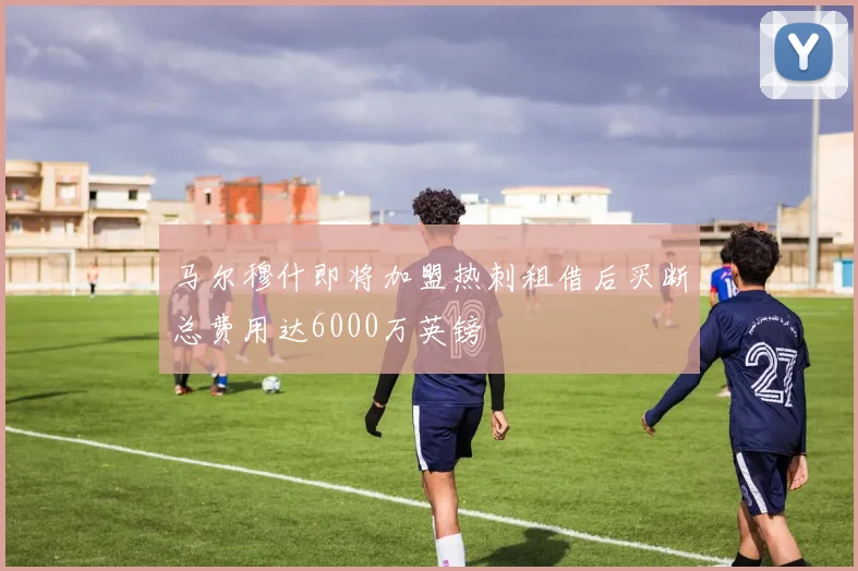 马尔穆什即将加盟热刺租借后买断总费用达6000万英镑