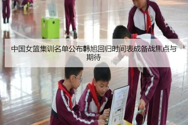 中国女篮集训名单公布韩旭回归时间表成备战焦点与期待（ayx）
